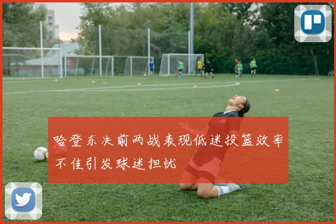 哈登东决前两战表现低迷投篮效率不佳引发球迷担忧