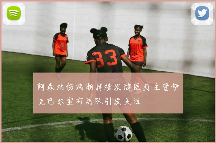 阿森纳伤病潮持续发酵医疗主管伊克巴尔宣布离队引发关注