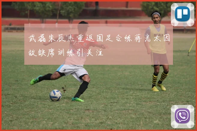 武磊朱辰杰重返国足合练蒋光太因故缺席训练引关注