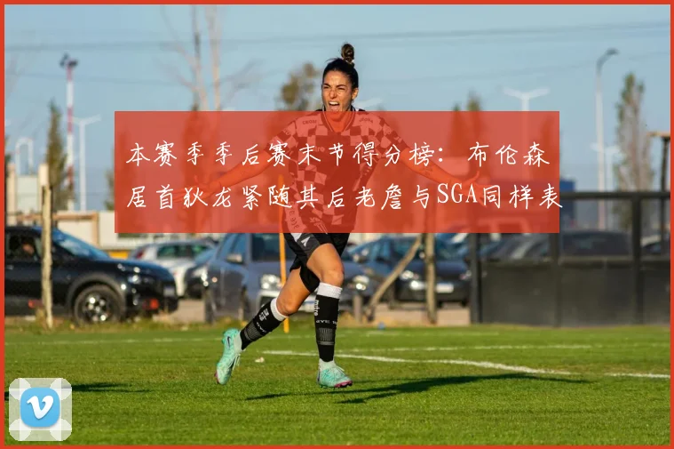 本赛季季后赛末节得分榜：布伦森居首狄龙紧随其后老詹与SGA同样表现出色