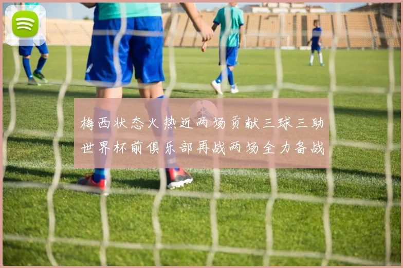 梅西状态火热近两场贡献三球三助世界杯前俱乐部再战两场全力备战大赛