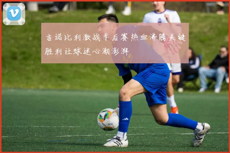 吉诺比利激战季后赛热血沸腾关键胜利让球迷心潮澎湃