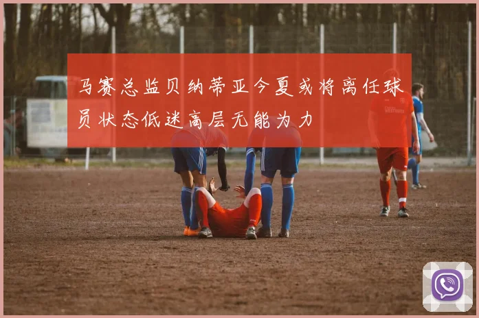 马赛总监贝纳蒂亚今夏或将离任球员状态低迷高层无能为力