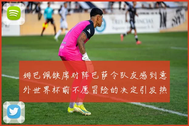 姆巴佩缺席对阵巴萨令队友感到意外世界杯前不愿冒险的决定引发热议