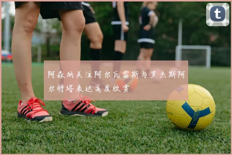 阿森纳关注阿尔瓦雷斯与罗杰斯阿尔特塔表达高度欣赏