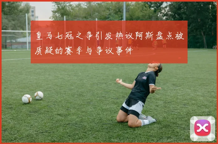 皇马七冠之争引发热议阿斯盘点被质疑的赛季与争议事件