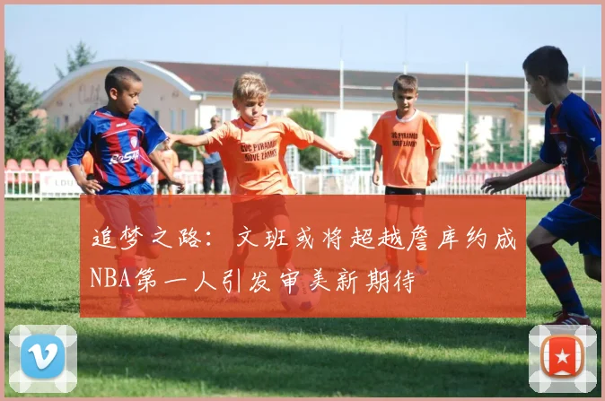 追梦之路：文班或将超越詹库约成NBA第一人引发审美新期待
