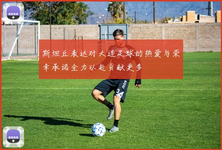 斯坦丘表达对大连足球的热爱与荣幸承诺全力以赴贡献更多