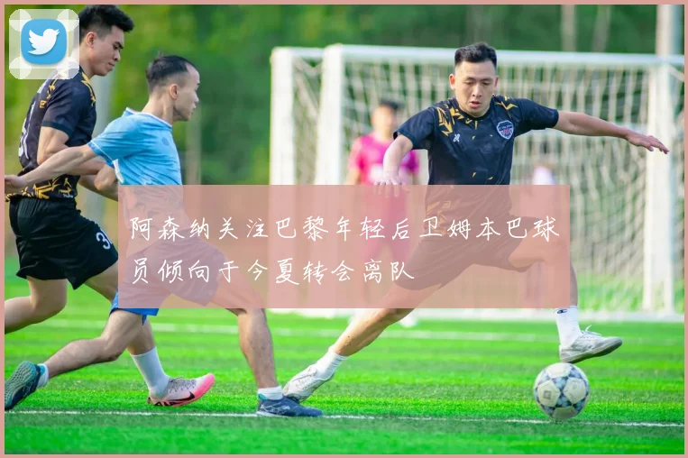 阿森纳关注巴黎年轻后卫姆本巴球员倾向于今夏转会离队