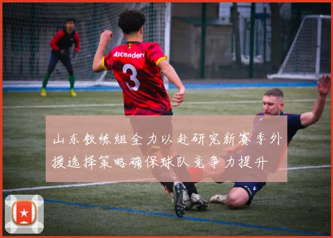 山东教练组全力以赴研究新赛季外援选择策略确保球队竞争力提升