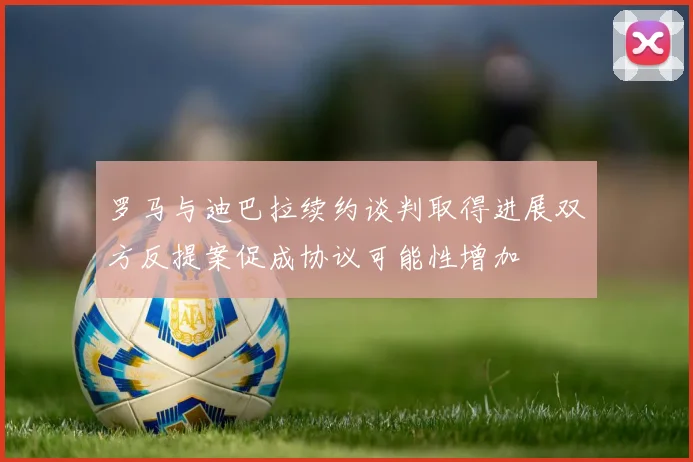 罗马与迪巴拉续约谈判取得进展双方反提案促成协议可能性增加