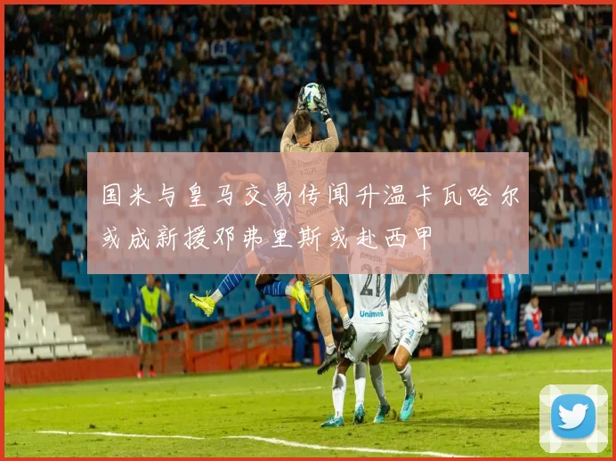 国米与皇马交易传闻升温卡瓦哈尔或成新援邓弗里斯或赴西甲